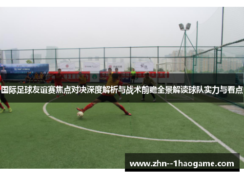 国际足球友谊赛焦点对决深度解析与战术前瞻全景解读球队实力与看点