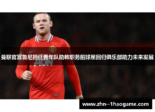 曼联官宣鲁尼担任青年队助教职务前球星回归俱乐部助力未来发展